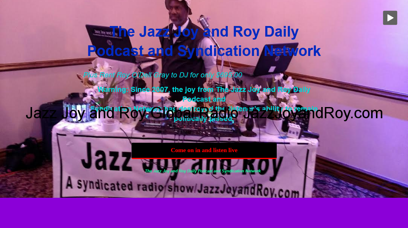 Welcome to The Jazz Joy and Roy Daily Podcast and Syndication Network Warning: Since 2007, The Multitude's ability to remain politically pissed all day long has been destroyed by this great American small bilingual business. Symptoms include screaming, "Oh snap, we listeners and DJ clients of all races have put 'Jazz Joy and Roy' on the first page of the search engine search 'Top News and Politics Podcasts in the Country' in virtually every country!" Listeners who catch Roy’s famous comments at the end of most shows know what put even more ‘Joy’ in Jazz Joy and Roy.